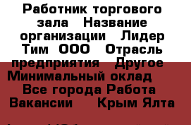 Работник торгового зала › Название организации ­ Лидер Тим, ООО › Отрасль предприятия ­ Другое › Минимальный оклад ­ 1 - Все города Работа » Вакансии   . Крым,Ялта